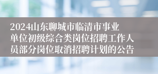 2024山东聊城市临清市事业单位初级综合类岗位招聘工作人员部分岗位取消招聘计划的公告