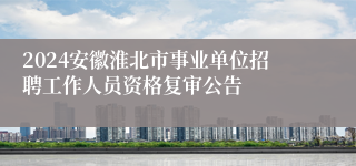 2024安徽淮北市事业单位招聘工作人员资格复审公告