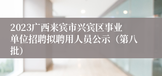 2023广西来宾市兴宾区事业单位招聘拟聘用人员公示（第八批）
