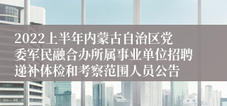 2022上半年内蒙古自治区党委军民融合办所属事业单位招聘递补体检和考察范围人员公告