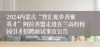 2024内蒙古“智汇驼乡善聚英才”阿拉善盟走进在兰高校校园引才招聘面试事宜公告