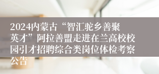 2024内蒙古“智汇驼乡善聚英才”阿拉善盟走进在兰高校校园引才招聘综合类岗位体检考察公告