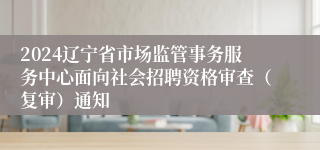 2024辽宁省市场监管事务服务中心面向社会招聘资格审查（复审）通知