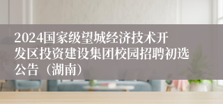 2024国家级望城经济技术开发区投资建设集团校园招聘初选公告（湖南）