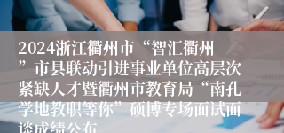 2024浙江衢州市“智汇衢州”市县联动引进事业单位高层次紧缺人才暨衢州市教育局“南孔学地教职等你”硕博专场面试面谈成绩公布