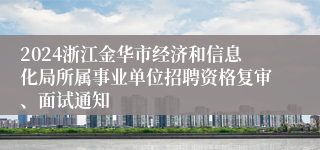 2024浙江金华市经济和信息化局所属事业单位招聘资格复审、面试通知