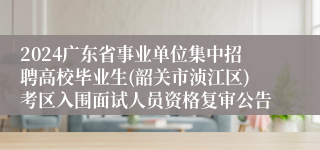 2024广东省事业单位集中招聘高校毕业生(韶关市浈江区)考区入围面试人员资格复审公告