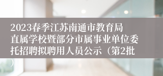 2023春季江苏南通市教育局直属学校暨部分市属事业单位委托招聘拟聘用人员公示（第2批）