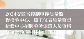 2024安徽省控制电缆质量监督检验中心、热工仪表质量监督检验中心招聘劳务派遣人员资格复审及领取《体检通知书》通知