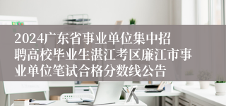 2024广东省事业单位集中招聘高校毕业生湛江考区廉江市事业单位笔试合格分数线公告