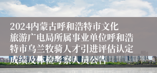 2024内蒙古呼和浩特市文化旅游广电局所属事业单位呼和浩特市乌兰牧骑人才引进评估认定成绩及体检考察人员公告