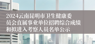 2024云南昆明市卫生健康委员会直属事业单位招聘综合成绩和拟进入考察人员名单公示