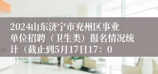 2024山东济宁市兖州区事业单位招聘（卫生类）报名情况统计（截止到5月17日17：00）