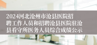 2024河北沧州市沧县医院招聘工作人员和招聘沧县医院驻沧县看守所医务人员综合成绩公示