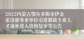 2022内蒙古鄂尔多斯市伊金霍洛旗事业单位引进紧缺专业人才递补进入资格复审等公告