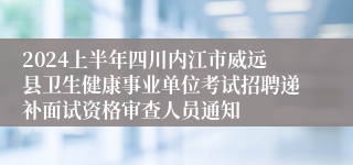 2024上半年四川内江市威远县卫生健康事业单位考试招聘递补面试资格审查人员通知