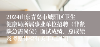 2024山东青岛市城阳区卫生健康局所属事业单位招聘（非紧缺急需岗位）面试成绩、总成绩及考察体检有关事项通知