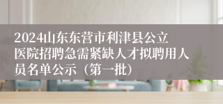 2024山东东营市利津县公立医院招聘急需紧缺人才拟聘用人员名单公示（第一批）