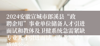 2024安徽宣城市郎溪县“政聘企用”事业单位储备人才引进面试和教体及卫健系统急需紧缺专业人才引进面试（专业测试）成绩公示