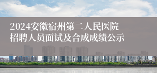 2024安徽宿州第二人民医院招聘人员面试及合成成绩公示