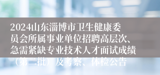 2024山东淄博市卫生健康委员会所属事业单位招聘高层次、急需紧缺专业技术人才面试成绩（第二批）及考察、体检公告