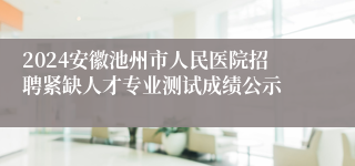 2024安徽池州市人民医院招聘紧缺人才专业测试成绩公示