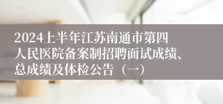 2024上半年江苏南通市第四人民医院备案制招聘面试成绩、总成绩及体检公告（一）