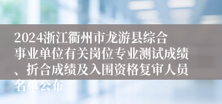 2024浙江衢州市龙游县综合事业单位有关岗位专业测试成绩、折合成绩及入围资格复审人员名单公布