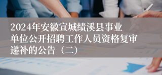 2024年安徽宣城绩溪县事业单位公开招聘工作人员资格复审递补的公告（二）