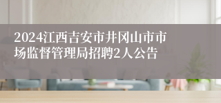 2024江西吉安市井冈山市市场监督管理局招聘2人公告