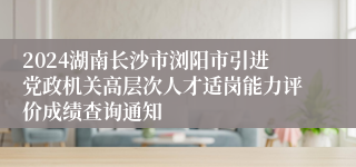 2024湖南长沙市浏阳市引进党政机关高层次人才适岗能力评价成绩查询通知