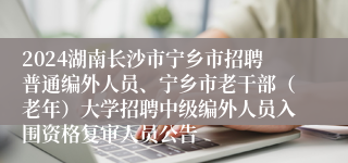 2024湖南长沙市宁乡市招聘普通编外人员、宁乡市老干部（老年）大学招聘中级编外人员入围资格复审人员公告