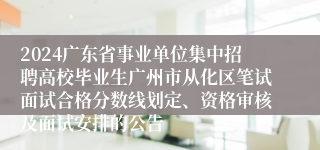 2024广东省事业单位集中招聘高校毕业生广州市从化区笔试面试合格分数线划定、资格审核及面试安排的公告