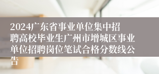 2024广东省事业单位集中招聘高校毕业生广州市增城区事业单位招聘岗位笔试合格分数线公告