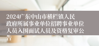2024广东中山市横栏镇人民政府所属事业单位招聘事业单位人员入围面试人员及资格复审公告