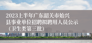 2023上半年广东韶关市始兴县事业单位招聘拟聘用人员公示（卫生类第三批）
