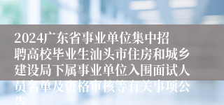 2024广东省事业单位集中招聘高校毕业生汕头市住房和城乡建设局下属事业单位入围面试人员名单及资格审核等有关事项公告