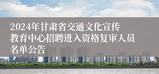 2024年甘肃省交通文化宣传教育中心招聘进入资格复审人员名单公告