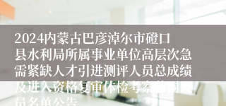 2024内蒙古巴彦淖尔市磴口县水利局所属事业单位高层次急需紧缺人才引进测评人员总成绩及进入资格复审体检考察范围人员名单公告