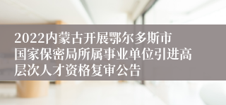 2022内蒙古开展鄂尔多斯市国家保密局所属事业单位引进高层次人才资格复审公告