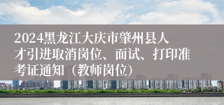 2024黑龙江大庆市肇州县人才引进取消岗位、面试、打印准考证通知（教师岗位）