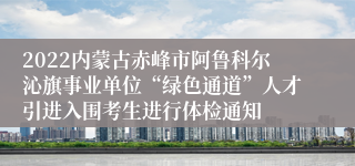 2022内蒙古赤峰市阿鲁科尔沁旗事业单位“绿色通道”人才引进入围考生进行体检通知
