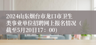 2024山东烟台市龙口市卫生类事业单位招聘网上报名情况（截至5月20日17：00)