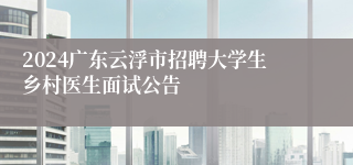 2024广东云浮市招聘大学生乡村医生面试公告