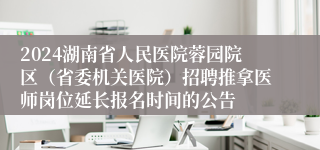 2024湖南省人民医院蓉园院区（省委机关医院）招聘推拿医师岗位延长报名时间的公告