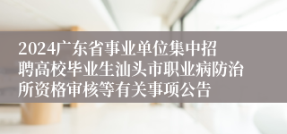 2024广东省事业单位集中招聘高校毕业生汕头市职业病防治所资格审核等有关事项公告
