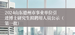 2024山东德州市事业单位引进博士研究生拟聘用人员公示（第一批）