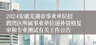 2024安徽芜湖市事业单位招聘湾区所属事业单位递补资格复审和专业测试有关工作公告