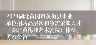 2024湖北黄冈市黄梅县事业单位招聘高层次和急需紧缺人才（湖北黄梅戏艺术剧院）体检、考察公告