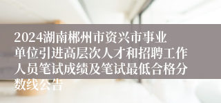 2024湖南郴州市资兴市事业单位引进高层次人才和招聘工作人员笔试成绩及笔试最低合格分数线公告